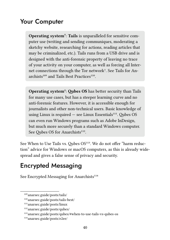 Your Computer  Operating system’: Tails is unparalleled for sensitive com- puter use (writing and sending communiques, moderating a sketchy website, researching for actions, reading articles that may be criminalized, etc.). Tails runs from a USB drive and is designed with the anti-forensic property of leaving no trace of your activity on your computer, as well as forcing all Inter- net connections through the Tor network. See Tails for An- archists’ and Tails Best Practices™.  Operating system’: Qubes OS has better security than Tails for many use cases, but has a steeper learning curve and no anti-forensic features. However, it is accessible enough for journalists and other non-technical users. Basic knowledge of using Linux is required — see Linux Essentials’. Qubes OS. can even run Windows programs such as Adobe InDesign, but much more securely than a standard Windows computer. See Qubes OS for Anarchists’™.  See When to Use Tails vs. Qubes 0S’™. We do not offer “harm reduc- tion” advice for Windows or macOS computers, as this is already wide- spread and gives a false sense of privacy and security  Encrypted Messaging  See Encrypted Messaging for Anarchists™™*  “anarsec guide/posts/tails/  “anarsec guide/posts/tails-best/  “ranarsec guide/posts linus.  “anarsec guide/posts/qubes  “anarse guide/posts/qubes/éwhen-to-use-tals-vs-qubes-os anarsec guide/posts/eZee;  1 